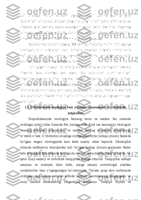 turli   tillardagi   ma’lum   so‘zlarni   qiyoslash   orqali   ularning   yaqinligi   yoki
qardoshligini aniqlanadi, endogen jarayonlar tufayli tillarni tashqi ta’sir ostida tez
o‘zgaradi   yoki   aksincha   stastik   xususiyatini   saqlab   asrlar   davomida   o‘zgarmay
qolmoqda, ayrim  so‘zlar   yo‘qolib,  ular   boshqa  turlardan  olingan sinonimlar   bilan
almashib madaniyatlarni o‘zaro ta’siri muhim ahamiyatga ega.
Statistik metodlar etnologiyada XX asrning o‘rtalarida muhim o‘rin egallay
boshlagan,   aholi   ro‘yhatlari   orqali   ko‘pgina   masalalar   bo‘yicha   olimlar   etnik
ma’lumotlar   olmoqda,   ularning   qiymati   faqat   xilma-   xilligida   emas   balki
tartiblashtirilgani, tizimilashtirilganida hamdir.
Etnologiyani   mustaqil   fan   sifatida   shakillanishida   xalqlar   hayotini   bevosita
o‘rganish   katta   ahamiyat   kasb   etgan,   dala   tadqiqotlari   unumi   etnologni
o‘rganilayotgan   etnos   bilan   bevosita   muddat   bo‘lganiga   bog‘liqligi,   so‘nggi
yillarda   xorijda   kompleks   ekspeditsiyalar,   ya’ni   turli   soha   mutaxassislari
ishtirokida   (antropologlar,   etnologlar,   geograflar,   biologlar,   meditsina   vakillari)
dala tadqiqotlari o‘tkazish bilan bog‘liq bo‘lib, tobora keng tus olayotganini qayd
etish lozim.
1.2.O’zbekistonda etnologiya fani: yutuqlar, muammolar va rivojlanish
istiqbollari
Respublikamizda   etnologiya   fanining   tarixi   va   mazkur   fan   sohasida
erishilgan ijobiy ishlar borasida fikr yuritgan edik. Endi esa zamonaviy etnologiya
fanining   yutuqlari,   muammolari   va   mazkur   fanning   rivojlanish   istiqbollariga
to‘xtalib o‘tsak. O‘zbekiston istiqlolga erishganidan keyin boshqa ijtimoiy fanlarda
bo‘lgani   singari   etnologiyada   ham   katta   amaliy   ishlar   bajarildi.   Mustaqillik
yillarida   mafkuraviy   tazyiqlardan   holi   bo‘lgan   boshqa   ijtimoiy-gumanitar   fanlar
kabi etnologiya fani sohasida ham garchi ma’lum qiyinchiliklar bilan bo‘lsa-da, bir
qator ilmiy-nazariy va metodolik tadqiqotlar amalga oshirildi. Tadqiqotlar nafaqat
mazmun   va   mohiyati   bilan   balki,   ularga   nazariy   metodologik   jihatdan
yondashuvlar   ham   o‘zgarganligini   ko‘rsatmoqda.   Tarixan   qisqa   davr   mobaynida
erishilgan   eng   muhim   natijalar   sifatida   tadqiqot   mavzularining   kengaygashi   va
ilmiy   izlanish   samaradorligi   oshganligini   kuzatamiz.   Tadqiqot   obyekti   va 