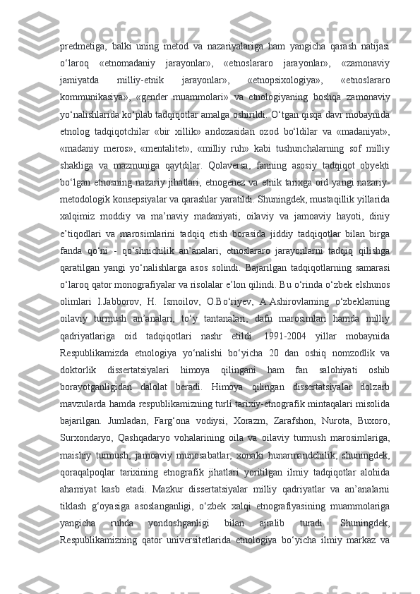 predmetiga,   balki   uning   metod   va   nazariyalariga   ham   yangicha   qarash   natijasi
o‘laroq   «etnomadaniy   jarayonlar»,   «etnoslararo   jarayonlar»,   «zamonaviy
jamiyatda   milliy-etnik   jarayonlar»,   «etnopsixologiya»,   «etnoslararo
kommunikasiya»,   «gender   muammolari»   va   etnologiyaning   boshqa   zamonaviy
yo‘nalishlarida ko‘plab tadqiqotlar amalga oshirildi. O‘tgan qisqa davr mobaynida
etnolog   tadqiqotchilar   «bir   xillik»   andozasidan   ozod   bo‘ldilar   va   «madaniyat»,
«madaniy   meros»,   «mentalitet»,   «milliy   ruh»   kabi   tushunchalarning   sof   milliy
shakliga   va   mazmuniga   qaytdilar.   Qolaversa,   fanning   asosiy   tadqiqot   obyekti
bo‘lgan   etnosning   nazariy  jihatlari,  etnogenez   va  etnik   tarixga   oid  yangi   nazariy-
metodologik konsepsiyalar va qarashlar yaratildi. Shuningdek, mustaqillik yillarida
xalqimiz   moddiy   va   ma’naviy   madaniyati,   oilaviy   va   jamoaviy   hayoti,   diniy
e’tiqodlari   va   marosimlarini   tadqiq   etish   borasida   jiddiy   tadqiqotlar   bilan   birga
fanda   qo‘ni   -   qo‘shnichilik   an’analari,   etnoslararo   jarayonlarni   tadqiq   qilishga
qaratilgan   yangi   yo‘nalishlarga   asos   solindi.   Bajarilgan   tadqiqotlarning   samarasi
o‘laroq qator monografiyalar va risolalar e’lon qilindi. Bu o‘rinda o‘zbek elshunos
olimlari   I.Jabborov,   H.   Ismoilov,   O.Bo‘riyev,   A.Ashirovlarning   o‘zbeklarning
oilaviy   turmush   an’analari,   to‘y   tantanalari,   dafn   marosimlari   hamda   milliy
qadriyatlariga   oid   tadqiqotlari   nashr   etildi.   1991-2004   yillar   mobaynida
Respublikamizda   etnologiya   yo‘nalishi   bo‘yicha   20   dan   oshiq   nomzodlik   va
doktorlik   dissertatsiyalari   himoya   qilingani   ham   fan   salohiyati   oshib
borayotganligidan   dalolat   beradi.   Himoya   qilingan   dissertatsiyalar   dolzarb
mavzularda hamda respublikamizning turli tarixiy-etnografik mintaqalari misolida
bajarilgan.   Jumladan,   Farg‘ona   vodiysi,   Xorazm,   Zarafshon,   Nurota,   Buxoro,
Surxondaryo,   Qashqadaryo   vohalarining   oila   va   oilaviy   turmush   marosimlariga,
maishiy   turmush,   jamoaviy   munosabatlar,   xonaki   hunarmandchilik,   shuningdek,
qoraqalpoqlar   tarixining   etnografik   jihatlari   yoritilgan   ilmiy   tadqiqotlar   alohida
ahamiyat   kasb   etadi.   Mazkur   dissertatsiyalar   milliy   qadriyatlar   va   an’analarni
tiklash   g‘oyasiga   asoslanganligi,   o‘zbek   xalqi   etnografiyasining   muammolariga
yangicha   ruhda   yondoshganligi   bilan   ajralib   turadi.   Shuningdek,
Respublikamizning   qator   universitetlarida   etnologiya   bo‘yicha   ilmiy   markaz   va 