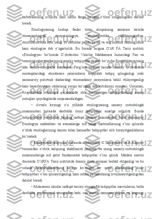 kafedralarning   ochilishi   ham   ushbu   fanga   bo‘lgan   e’tibor   oshganligidan   dalolat
beradi.
Etnologiyaning   boshqa   fanlar   bilan   aloqasining   samarasi   tarzida
etnoarxeologiya,   etnopsixologiya,   etnolingvistika,   etnodemografiya,
etnofolkloristika kabi yangi yo‘nalishlar paydo bo‘ldi va eng muhimi fanning nomi
ham   etnologiya   deb   o‘zgartirildi.   Bu   borada   birgina   O‘zR   FA   Tarix   instituti
«Etnologiya»   bo‘limida   O‘zbekiston   Vazirlar   Mahkamasi   huzuridagi   Fan   va
texnologiyalar markazining amaliy tadqiqotlar dasturi bo‘yicha Respublikamizning
ikki   tarixiy-etnografik   mintaqasi,   Farg‘ona   vodiysi   hamda   Janubiy   O‘zbekiston
mintaqalaridagi   etnoslararo   jarayonlarni   taqqoslab   tadqiq   qilinganligi   yoki
zamonaviy   polietnik   shahardagi   etnomadaniy   jarayonlarni   tahlil   etilayotganligi
ham bajarilayotgan ishlarning yorqin ko‘zgusi  deb aytishimiz mumkin. Umuman,
Respublikada   etnologik   yo‘nalishda   olib   borilayotgan   tadqiqotlarning   asosiy
yutuqlari quyidagilarda mujassamlashgan:
•   Avvalo   keyingi   o’n   yillikda   etnologiyaning   nazariy   metodologik
muammolari   borasida   dastlabki   ilmiy   tadqiqotlar   amalga   oshirildi.   Bunda
tadqiqotchilar   tomonidan   fanning   nafaqat   nazariy   muammolari,   balki   zamonaviy
Etnologiya   maktablari   va   atamalariga   oid   yangi   materiallarning   e’lon   qilinishi
o’zbek   etnologlarining  zamon   bilan  hamnafas   tadqiqotlar   olib   borayotganliklarini
ko’rsatadi.
•   Etnogenetik jarayonlar doirasida akademiklar K.Shoniyozov va A.Asqarov
tomonidan   o’zbek   xalqining   shakllanish   jarayoni   va   uning   nazariy-metodologik
muammolariga   oid   qator   fundamental   tadqiqotlar   e’lon   qilindi.   Mazkur   mavzu
doirasida O’zRFA Tarix institutida doimiy ilmiy seminar tashkil  etilganligi va bu
sohada   Respublikamizning   ko’zga   ko’ringan   bir   qator   olimlarining   ilmiy
tadqiqotlari e’lon qilinayotganligi ham ushbu yo’nalishning rivojlanayotganligidan
dalolat beradi.
•   Mutaxassis olimlar nafaqat tarixiy-etnografik tadqiqotlar mavzularini, balki
dastlabki   professional   etnograflar   kabi   «an’anaviy   zamonaviylik»ni   va   bugungi 