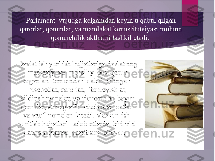 Davlat ish yuritish hujjatlariga davlatning 
markaziy  va  mahalliy  boshqaruv 
organlari  tomonidan  qabul  qilingan  
hisobotlar, qarorlar,  farmoyishlar, 
bildirish nomalar, yo`riqnomalar, bayon 
nomalar, stenografik  hisobotlar  xatlar  
va vaqf  nomalar  kiradi. Mazkur  ish  
yuritish hujjatlari  tadqiqotlarda  birinchi  
darajali  manba  vazifasini  o`taydi.  Parlament  vujudga kelganidan keyin u qabul qilgan 
qarorlar, qonunlar, va mamlakat konustitutsiyasi muhum 
qonunchilik aktlarini tashkil etadi.         