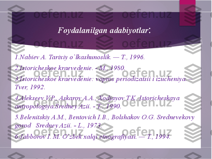 Foydalanilgan  adabiyotlar :
1. Nabiev A. Tarixiy o`lkashunoslik. — T., 1996.
2.Istoricheskoe kraevedenie. - M., 1980.
3.Istoricheskoe kraevedenie: vopros periodizatsii i izucheniya. –  
Tver, 1992. 
4.Alekseev V.P., Askarov A.A., Xodjayov T.K. Istoricheskaya 
antropologiya.Sredney Azii. - T.: 1990.
5.Belenitskiy A.M., Bentovich I.B., Bolshakov O.G. Srednevekovy 
gorod   Sredney Azii. - L., 1973.
6.Jabborov I. M. O`zbek xalqi etnografiyasi. — T., 1994.        