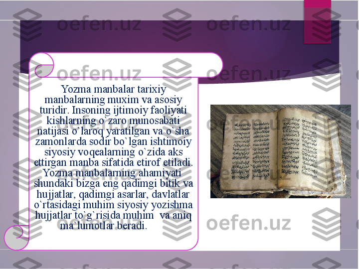 Yozma manbalar tarixiy 
manbalarning muxim va asosiy 
turidir. Insoning ijtimoiy faoliyati 
kishlarning o`zaro munosabati 
natijasi o`laroq yaratilgan va o`sha 
zamonlarda sodir bo`lgan ishtimoiy 
siyosiy voqealarning o`zida aks 
ettirgan manba sifatida etirof etiladi. 
Yozma manbalarning ahamiyati  
shundaki bizga eng qadimgi bitik va 
hujjatlar, qadimgi asarlar, davlatlar 
o`rtasidagi muhim siyosiy yozishma 
hujjatlar to`g`risida muhim  va aniq 
ma`lumotlar beradi.               