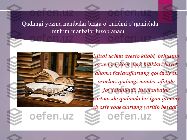 Misol uchun avesto kitobi, behustun 
yozuvlari, ko`k  turk bitiklari buyuk 
alloma faylasuflarning qoldirilgan 
asarlari qadimgi manba sifatida 
foydalaniladi. Bu manbalar 
yurtimizda qadimda bo`lgan ijtimoiy 
siyosiy voqealarning yoritib beradi. 
          Qadimgi yozma manbalar bizga o`tmishni o`rganishda 
muhim manbalar hisoblanadi.         