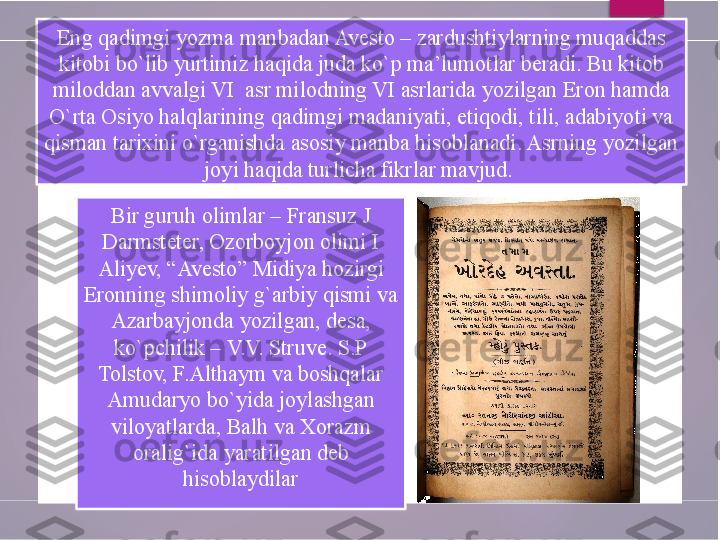 Bir guruh olimlar – Fransuz J 
Darmsteter, Ozorboyjon olimi I 
Aliyev, “Avesto” Midiya hozirgi 
Eronning shimoliy g`arbiy qismi va 
Azarbayjonda yozilgan, desa, 
ko`pchilik – V.V. Struve. S.P 
Tolstov, F.Althaym va boshqalar 
Amudaryo bo`yida joylashgan 
viloyatlarda, Balh va Xorazm 
oralig`ida yaratilgan deb 
hisoblaydilarEng qadimgi yozma manbadan Avesto – zardushtiylarning muqaddas 
kitobi bo`lib yurtimiz haqida juda ko`p ma’lumotlar beradi. Bu kitob 
miloddan avvalgi VI  asr milodning VI asrlarida yozilgan Eron hamda 
O`rta Osiyo halqlarining qadimgi madaniyati, etiqodi, tili, adabiyoti va 
qisman tarixini o`rganishda asosiy manba hisoblanadi. Asrning yozilgan 
joyi haqida turlicha fikrlar mavjud.         