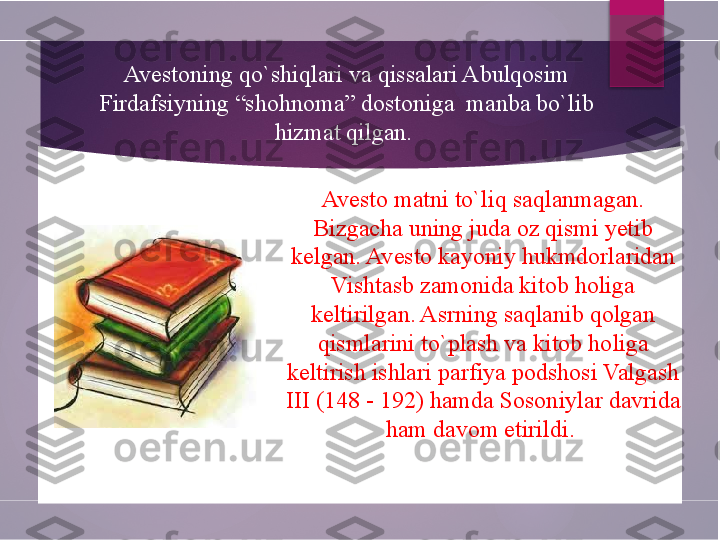 Avesto matni to`liq saqlanmagan. 
Bizgacha uning juda oz qismi yetib 
kelgan. Avesto kayoniy hukmdorlaridan 
Vishtasb zamonida kitob holiga 
keltirilgan. Asrning saqlanib qolgan 
qismlarini to`plash va kitob holiga 
keltirish ishlari parfiya podshosi Valgash 
III (148 - 192) hamda Sosoniylar davrida 
ham davom etirildi. Avestoning qo`shiqlari va qissalari Abulqosim 
Firdafsiyning “shohnoma” dostoniga  manba bo`lib 
hizmat qilgan.         