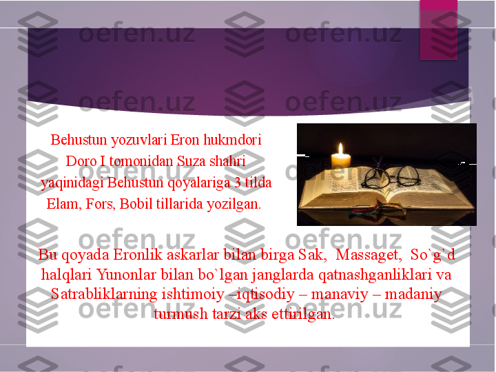 Behustun yozuvlari Eron hukmdori 
Doro I tomonidan Suza shahri 
yaqinidagi Behustun qoyalariga 3 tilda 
Elam, Fors, Bobil tillarida yozilgan. 
      
Bu qoyada Eronlik askarlar bilan birga Sak,  Massaget,  So`g`d 
halqlari Yunonlar bilan bo`lgan janglarda qatnashganliklari va 
Satrabliklarning ishtimoiy –iqtisodiy – manaviy – madaniy 
turmush tarzi aks ettirilgan.         