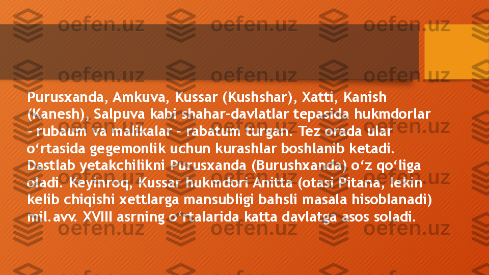 Purusxanda, Amkuva, Kussar (Kushshar), Xatti, Kanish 
(Kanesh), Salpuva kabi shahar-davlatlar tepasida hukmdorlar 
– rubaum va malikalar – rabatum turgan. Tez orada ular 
o‘rtasida gegemonlik uchun kurashlar boshlanib ketadi. 
Dastlab yetakchilikni Purusxanda (Burushxanda) o‘z qo‘liga 
oladi. Keyinroq, Kussar hukmdori Anitta (otasi Pitana, lekin 
kelib chiqishi xettlarga mansubligi bahsli masala hisoblanadi) 
mil.avv. XVIII asrning o‘rtalarida katta davlatga asos soladi.   