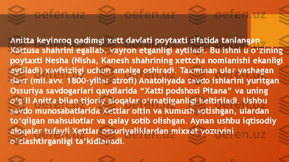 Anitta keyinroq qadimgi xett davlati poytaxti sifatida tanlangan 
Xattusa shahrini egallab, vayron etganligi aytiladi. Bu ishni u o‘zining 
poytaxti Nesha (Nisha, Kanesh shahrining xettcha nomlanishi ekanligi 
aytiladi) xavfsizligi uchun amalga oshiradi. Taxminan ular yashagan 
davr (mil.avv. 1800-yillar atrofi) Anatoliyada savdo ishlarini yuritgan 
Ossuriya savdogarlari qaydlarida “Xatti podshosi Pitana” va uning 
o‘g‘li Anitta bilan tijoriy aloqalar o‘rnatilganligi keltiriladi. Ushbu 
savdo munosabatlarida Xettlar oltin va kumush sotishgan, ulardan 
to‘qilgan mahsulotlar va qalay sotib olishgan. Aynan ushbu iqtisodiy 
aloqalar tufayli Xettlar ossuriyaliklardan mixxat yozuvini 
o‘zlashtirganligi ta’kidlanadi.  