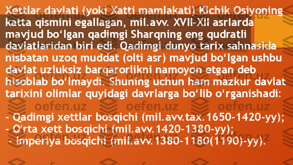 Xettlar davlati (yoki Xatti mamlakati) Kichik Osiyoning 
katta qismini egallagan, mil.avv. XVII-XII asrlarda 
mavjud bo‘lgan qadimgi Sharqning eng qudratli 
davlatlaridan biri edi. Qadimgi dunyo tarix sahnasida 
nisbatan uzoq muddat (olti asr) mavjud bo‘lgan ushbu 
davlat uzluksiz barqarorlikni namoyon etgan deb 
hisoblab bo‘lmaydi. Shuning uchun ham mazkur davlat 
tarixini olimlar quyidagi davrlarga bo‘lib o‘rganishadi: 
- Qadimgi xettlar bosqichi (mil.avv.tax.1650-1420-yy); 
- O rta xett bosqichi (mil.avv.1420-1380-yy);ʻ
 - Imperiya bosqichi (mil.avv.1380-1180(1190)-yy).  