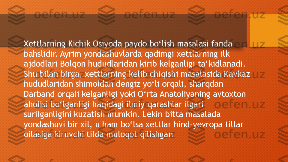 Xettlarning Kichik Osiyoda paydo bo‘lish masalasi fanda 
bahslidir. Ayrim yondashuvlarda qadimgi xettlarning ilk 
ajdodlari Bolqon hududlaridan kirib kelganligi ta’kidlanadi. 
Shu bilan birga, xettlarning kelib chiqishi masalasida Kavkaz 
hududlaridan shimoldan dengiz yo‘li orqali, sharqdan 
Darband orqali kelganligi yoki O‘rta Anatoliyaning avtoxton 
aholisi bo‘lganligi haqidagi ilmiy qarashlar ilgari 
surilganligini kuzatish mumkin. Lekin bitta masalada 
yondashuvi bir xil, u ham bo‘lsa xettlar hind-yevropa tillar 
oilasiga kiruvchi tilda muloqot qilishgan  