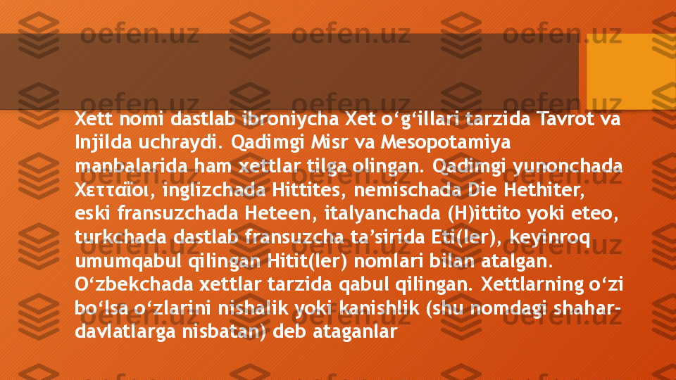 Xett nomi dastlab ibroniycha Xet o‘g‘illari tarzida Tavrot va 
Injilda uchraydi. Qadimgi Misr va Mesopotamiya 
manbalarida ham xettlar tilga olingan. Qadimgi yunonchada 
Χετταΐοι,  inglizchada Hittites, nemischada Die Hethiter, 
eski fransuzchada Heteen, italyanchada (H)ittito yoki eteo, 
turkchada dastlab fransuzcha ta’sirida Eti(ler), keyinroq 
umumqabul qilingan Hitit(ler) nomlari bilan atalgan. 
O‘zbekchada xettlar tarzida qabul qilingan. Xettlarning o‘zi 
bo‘lsa o‘zlarini nishalik yoki kanishlik (shu nomdagi shahar-
davlatlarga nisbatan) deb ataganlar   