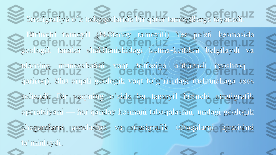 Stratigrafiya o’z tadqiqotlarida bir qator tamoyillarga tayanadi.
Birinchi  tamoyil   (N.Stenoy  tamoyili)  Yer  po’sti  kesmasida 
geologik  tanalar  shakllanishidagi  ketma-ketlikni  belgilaydi  va 
ularning  munosabatini  vaqt  toifasiga  o’tkazadi  (yoshroq—
qariroq).  Shu  orqali  geologik  vaqt  to’g’risidagi  tushunchaga  asos 
solinadi.  Bir  vaqtning  o’zida  bu  tamoyil  birinchi  stratigrafik 
operatsiyani — har qanday kesmani tabaqalashni, undagi geologik 
chegaralarni  asoslashni  va  stratigrafik  tabaqalarni  ajratishni 
ta’minlaydi. 