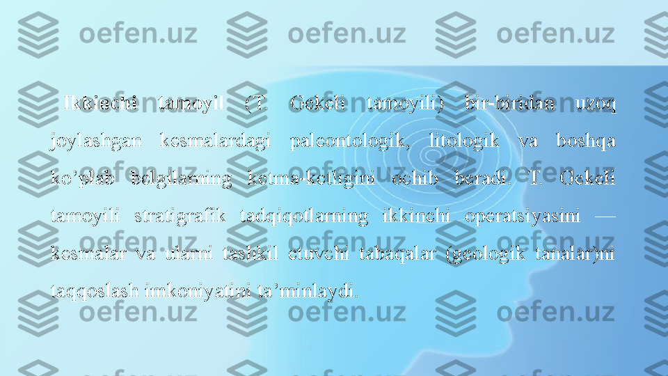 Ikkinchi  tamoyil  (T.  Gekeli  tamoyili)  bir-biridan  uzoq 
joylashgan  kesmalardagi  paleontologik,  litologik  va  boshqa 
ko’plab  belgilarning  ketma-ketligini  ochib  beradi.  T.  Gekeli 
tamoyili  stra tigrafik  tadqiqotlarning  ikkinchi  operatsiyasini  — 
kesmalar  va  ularni  tashkil  etuvchi  tabaqalar  (geologik  tanalar)ni 
taqqoslash imkoniyatini ta’minlaydi. 