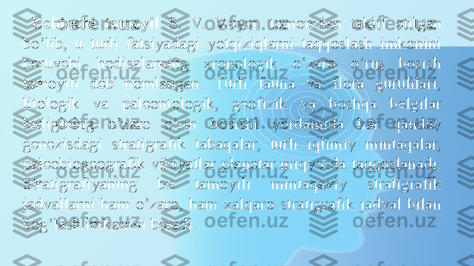 Uchinchi  tamoyil   S.  V.  Meyen  tomonidan  taklif  etilgan 
bo’lib,  u  turli  fatsiyadagi  yotqiziqlarni  taqqoslash  imkonini 
beruvchi  hodisalarning  xronologik  o‘zaro  o’rin  bosish 
tamoyili  deb  nomlangan.  Turli  fauna  va  flora  guruhlari, 
litologik  va  paleontologik,  geofizik  va  boshqa  belgilar 
birligining  o’zaro  o’rin  bosishi  yordamida  har  qanday 
genezisdagi  stratigrafik  tabaqalar,  turli  iqlimiy  mintaqalar, 
paleobiogeografik  viloyatlar  planetar  miqyosda  taqqoslanadi. 
Stratigrafiyaning  bu  tamoyili  mintaqaviy  stratigrafik 
jadvallarni  ham  o’zaro,  ham  xalqaro  stratigrafik  jadval  bilan 
bog’lash imkonini beradi. 