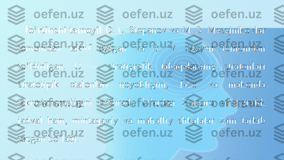 To’rtinchi tamoyil  D. L. Stepanov va M. S. Mesejnikovlar 
tomonidan  taklif  etilgan  va  S.  V.  Meyen  tomonidan 
to’ldirilgan.  U  —  stratigrafik  tabaqalarning  stratonlari 
stratotipik  etalonlari  noyobligini,  fazo  va  makonda 
takrorlanmasligini  bildiradi.  Ulardan  Xalqaro  stratigrafik 
jadval  ham,  mintaqaviy  va  mahalliy  shkalalar  xam  tarkib 
topgan bo’ladi. 