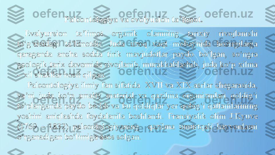 Paleontologiya va evolyusion ta’limot.
Evalyu т sion  ta’limot  organik  olamning  tarixiy  rivojlanishi 
to‘g‘risidagi  ta’limotdir.  Juda  uzoq  vaqt  mobaynida  hozirgilarga 
qaraganda  ancha  sodda  tirik  mavjudotlar  paydo  bo‘lgan,  so‘ngra 
geologik  tarix  davomida  rivojlanib,  murakkablashib,  juda  ko‘p  xilma 
– xil shakllar hosil qilgan.
  Paleontologiya ilmiy fan sifatida  XVII va XIX asrlar chegarasida, 
ya’ni  juda  ko‘p  amaliy  material  va  qazilma  organizmlari  qoldig‘i 
to‘planganda  paydo  bo‘ldi  va  bu  qoldiqlar  yer  qobig‘i  qatlamlarining 
yoshini  aniqlashda  foydalanila  boshlandi.  Fransiyalik  olim  J.Kyuve 
(1769  -  1832)  paleontologiyaning    qazilma  umurtqali  hayvonlarni 
o‘rganadigan bo‘limiga asos solgan.  