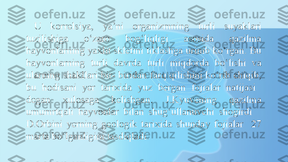 U  korrelsiya,  ya’ni  organizmning  turli  suyaklari 
tuzilishiga  o‘zaro  bog‘liqligi  asosida  qazilma 
hayvonlarning yaxlit skletini tiklashga urinib ko‘rgan. Bu 
hayvonlarning  turli  davrda  turli  miqdorda  bo‘lishi  va 
ularning shakllari bir- biridan farq qilishini ko‘rib chiqib, 
bu  hodisani  yer  tarixida  yuz  bergan  fojialar  natijasi   
degan  xulosaga  kelishgan.  J.Kyuvening  qazilma 
umumrtqali  hayvonlar  bilan  shug‘ullanuvchi  shogirdi     
D.Orbini  yerning  geologik  tarixida  shunday  fojialar    27 
marta bo‘lganligini tasdiqladi.  