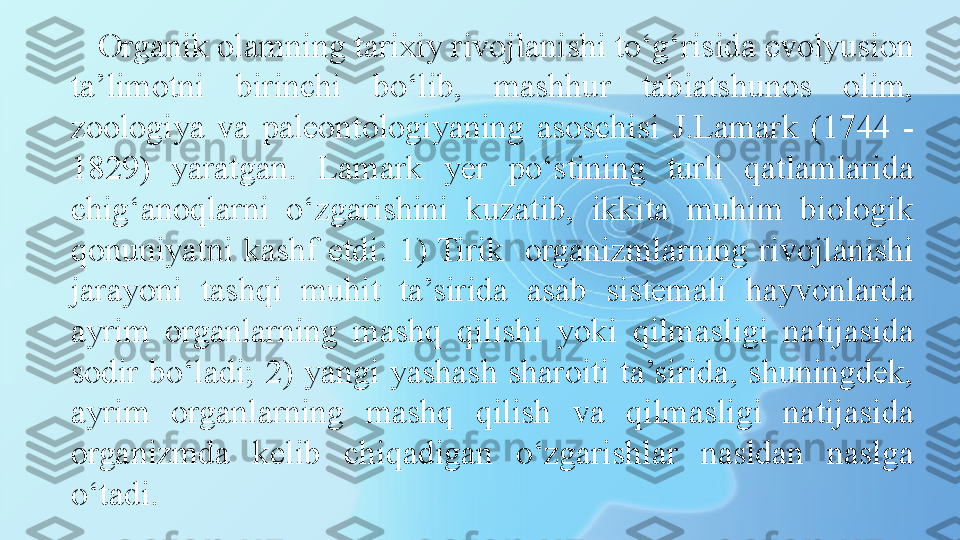 Organik olamning tarixiy rivojlanishi to‘g‘risida evolyusion 
ta’limotni  birinchi  bo‘lib,  mashhur  tabiatshunos  olim, 
zoologiya  va  paleontologiyaning  asoschisi  J.Lamark  (1744  - 
1829)  yaratgan.  Lamark  yer  po‘stining  turli  qatlamlarida 
chig‘anoqlarni  o‘zgarishini  kuzatib,  ikkita  muhim  biologik 
qonuniyatni  kashf  etdi:  1) Tirik    organizmlarning  rivojlanishi 
jarayoni  tashqi  muhit  ta’sirida  asab  sistemali  hayvonlarda 
ayrim  organlarning  mashq  qilishi  yoki  qilmasligi  natijasida 
sodir  bo‘ladi;  2)  yangi  yashash  sharoiti  ta’sirida,  shuningdek, 
ayrim  organlarning  mashq  qilish  va  qilmasligi  natijasida 
organizmda  kelib  chiqadigan  o‘zgarishlar  nasldan  naslga 
o‘tadi.  