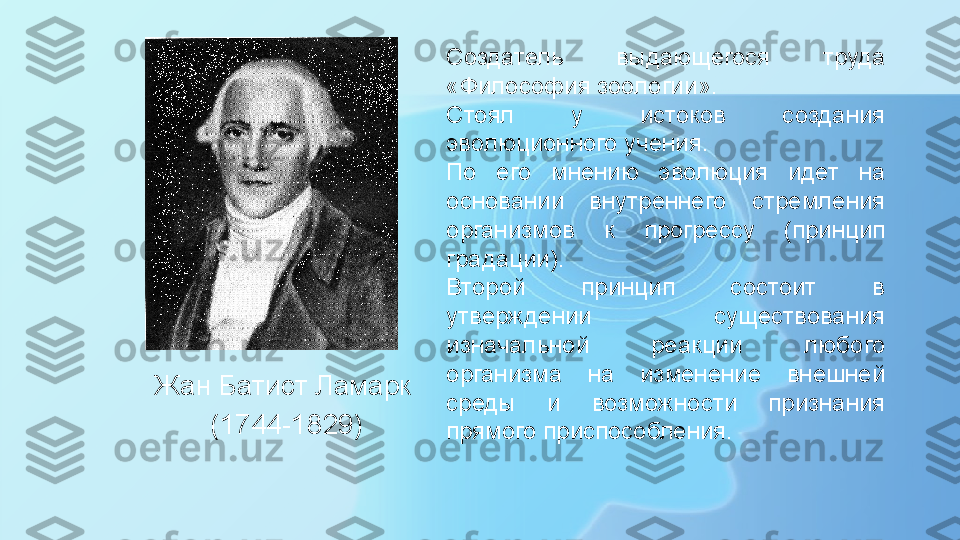 Жан Батист Ламарк 
(1744-1829) Создатель  выдающегося  труда 
«Философия зоологии».
Стоял  у  истоков  создания 
эволюционного   учения.
По  его  мнению  эволюция  идет  на 
основании  внутреннего  стремления 
организмов  к  прогрессу   (принцип 
градации).
Второй  принцип  состоит  в 
утверждении  существования 
изначальной  реакции  любого 
организма  на  изменение  внешней 
среды  и  возможности  признания 
прямого приспособления. 