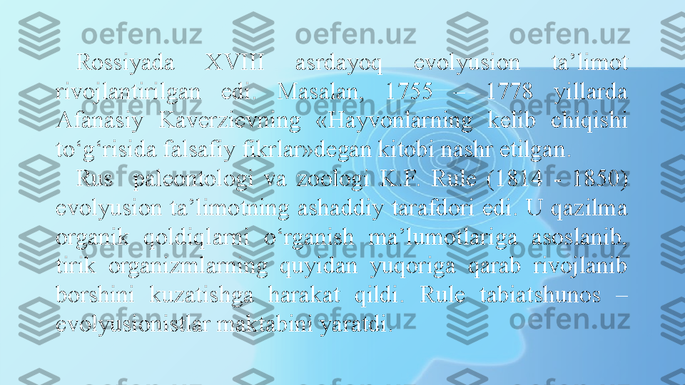 Rossiyada  XVIII  asrdayoq  evolyusion  ta’limot 
rivojlantirilgan  edi.  Masalan,  1755  –  1778  yillarda 
Afanasiy  Kaverzievning  «Hayvonlarning  kelib  chiqishi 
to‘g‘risida falsafiy fikrlar»degan kitobi nashr etilgan.
Rus    paleontologi  va  zoologi  K.F.  Rule  (1814  -  1850) 
evolyusion  ta’limotning  ashaddiy  tarafdori  edi.  U  qazilma 
organik  qoldiqlarni  o‘rganish  ma’lumotlariga  asoslanib, 
tirik  organizmlarning  quyidan  yuqoriga  qarab  rivojlanib 
borshini  kuzatishga  harakat  qildi.  Rule  tabiatshunos  – 
evolyusionistlar maktabini yaratdi. 