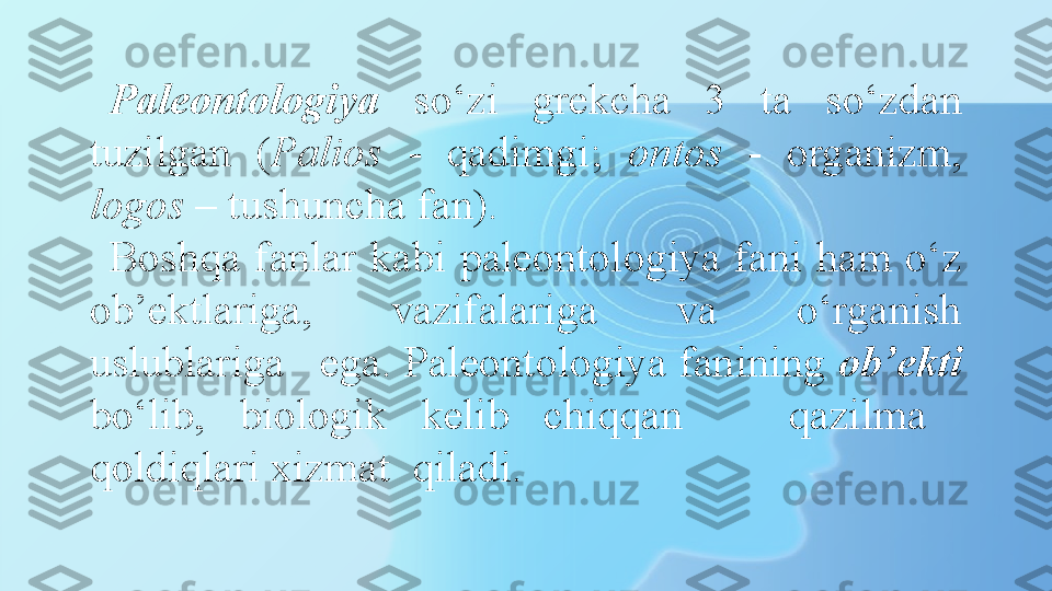 Paleontologiya   so‘zi  grekcha  3  ta  so‘zdan 
tuzilgan  ( Palios   -  qadimgi;  ontos   -  organizm, 
logos  – tushuncha fan). 
Boshqa  fanlar  kabi  paleontologiya  fani  ham  o‘z 
ob’ektlariga,  vazifalariga  va  o‘rganish 
uslublariga   ega. Paleontologiya fanining  ob’ekti  
bo‘lib,  biologik  kelib  chiqqan      qazilma   
qoldiqlari xizmat  qiladi.  