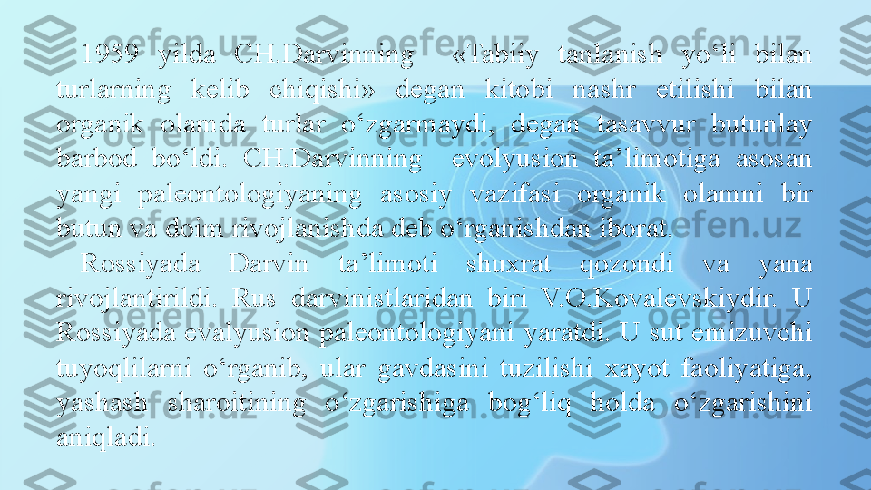 1959  yilda  CH.Darvinning    «Tabiiy  tanlanish  yo‘li  bilan 
turlarning  kelib  chiqishi»  degan  kitobi  nashr  etilishi  bilan 
organik  olamda  turlar  o‘zgarmaydi,  degan  tasavvur  butunlay 
barbod  bo‘ldi.  CH.Darvinning    evolyusion  ta’limotiga  asosan 
yangi  paleontologiyaning  asosiy  vazifasi  organik  olamni  bir 
butun va doim rivojlanishda deb o‘rganishdan iborat. 
Rossiyada  Darvin  ta’limoti  shuxrat  qozondi  va  yana 
rivojlantirildi.  Rus  darvinistlaridan  biri  V.O.Kovalevskiydir.  U 
Rossiyada evalyusion paleontologiyani yaratdi. U sut emizuvchi 
tuyoqlilarni  o‘rganib,  ular  gavdasini  tuzilishi  xayot  faoliyatiga, 
yashash  sharoitining  o‘zgarishiga  bog‘liq  holda  o‘zgarishini 
aniqladi. 