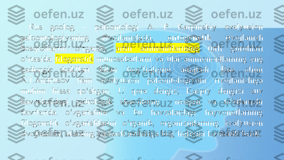 Rus  geolog  –  paleontologi  A.  P.  Karpinskiy  evalyusion 
paleontologiyaning  rivojlanishida,  ontogenetik   rivojlanish 
bosqichlarini  o‘rganib,  artin  ammonitlarining   turli  guruhlari 
o‘rtasida  filogenetik   munosabatlarni  va  ular  ammonoidlarning  eng 
qadimgi  shakllari  bilan  bog‘liqligini  aniqladi.  Rus  olimi 
N.I.Andrusov  ham  evolyusion  paleontologiyani  rivojlanishiga 
muhim  hissa  qo‘shgan.  U  qora  dengiz,  Kaspiy  dengizi  suv 
havzalaridagi  gidrologik  sharoitning    neogen  va  to‘rtlamchi 
davrlarida  o‘zgarishini  va  bu  havzalardagi  hayvonotlarning 
filogenetik  o‘zgarishlarini  o‘rganib,  organizmlarning  evalyusion 
rivojlanishi, ularning yashash muhitiga bog‘liqligini ko‘rsatib berdi. 