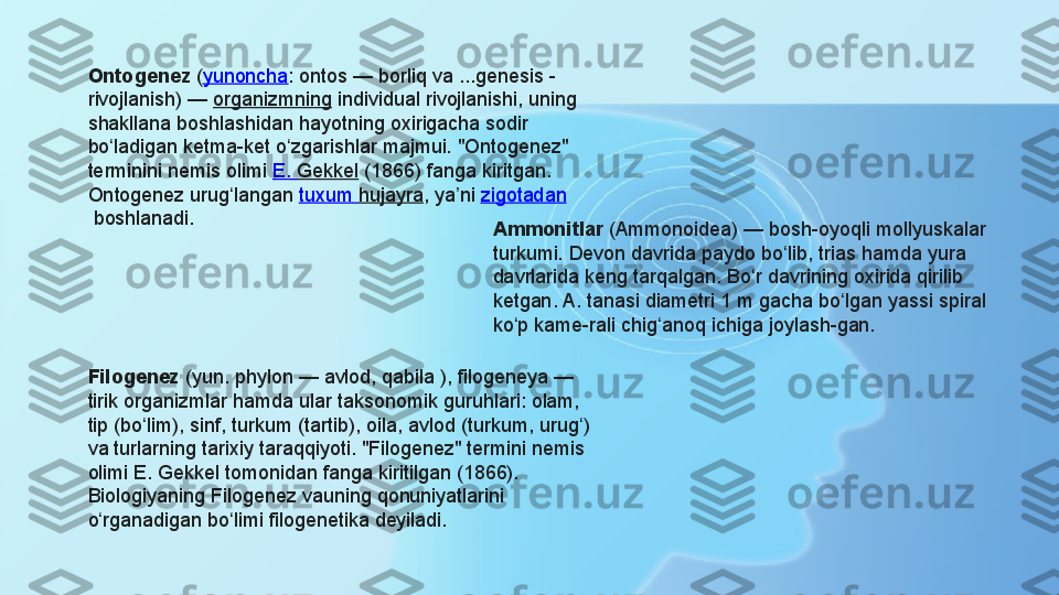 Ontogenez  ( yunoncha : ontos — borliq va ...genesis - 
rivojlanish) —	
  organizmning  	individual rivojlanishi, uning 
shakllana boshlashidan hayotning oxirigacha sodir 
bo ladigan ketma-ket o zgarishlar majmui. "Ontogenez" 	
ʻ ʻ
terminini nemis olimi	
  E.  Gekkel  	(1866) fanga kiritgan. 
Ontogenez urug langan	
 	ʻ tuxum   hujayra , ya ni	 	ʼ zigotadan
 	
boshlanadi.	 
Filogenez  
(yun. phylon — avlod, qabila ), filogeneya — 
tirik organizmlar hamda ular taksonomik guruhlari: olam, 
tip (bo lim), sinf, turkum (tartib), oila, avlod (turkum, urug ) 	
ʻ ʻ
va turlarning tarixiy taraqqiyoti. "Filogenez" termini nemis 
olimi E. Gekkel tomonidan fanga kiritilgan (1866). 
Biologiyaning Filogenez vauning qonuniyatlarini 
o rganadigan bo limi filogenetika deyiladi.	
 	ʻ ʻ Ammonitlar  	
(Ammonoidea)	 — bosh-oyoqli mollyuskalar 
turkumi. Devon davrida paydo bo lib, trias hamda yura 	
ʻ
davrlarida keng tarqalgan. Bo r davrining oxirida qirilib 	
ʻ
ketgan. A. tanasi diametri 1 m gacha bo lgan yassi spiral 	
ʻ
ko p kame-rali chig anoq ichiga joylash-gan.	
 	ʻ ʻ 