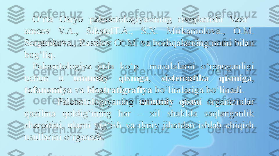 O‘rta  Osiyo  paleontologiyasining  rivojlanishi  Vaxr   
ameev  V.A.,  SikstelT.A.,  S.X.  Mirkamolova.,  O.M. 
Sergunkova., Rasulov O‘.M. va boshqalarning nomi bilan 
bog‘liq. 
Paleontologiya  juda  ko‘p    masalalarni  o‘rganganligi 
uchun  u  umumiy  qismga ,  sistematika  qismiga , 
tofanomiya  va  biostratigrafiya  bo‘limlariga bo‘linadi. 
          Paleontologiyaning  umumiy  qismi   organizmlar 
qazilma  qoldig‘ining  har  –  xil  shaklda  saqlanganlik 
sharoitini,  ularni  yig‘ish  va  ilmiy  jihatdan  ishlab  chiqish 
usullarini o‘rganadi. 