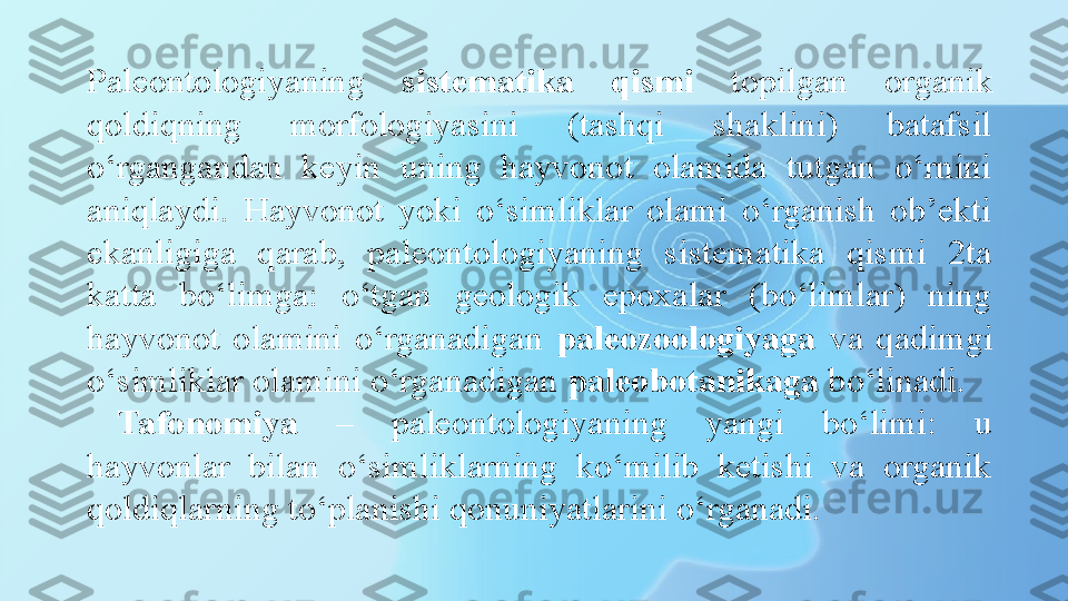 Paleontologiyaning  sistematika  qismi   topilg а n  organik 
qoldiqning  morfologiyasini  (tashqi  shaklini)  batafsil 
o‘rgangandan  keyin  uning  hayvonot  olamida  tutgan  o‘rnini 
aniqlaydi.  Hayvonot  yoki  o‘simliklar  olami  o‘rganish  ob’ekti 
ekanligiga  qarab,  paleontologiyaning  sistematika  qismi  2ta 
katta  bo‘limga:  o‘tgan  geologik  epoxalar  (bo‘limlar)  ning 
hayvonot  olamini  o‘rganadigan  paleozoologiyaga   va  qadimgi 
o‘simliklar olamini o‘rganadigan  paleobotanikaga  bo‘linadi.
Tafonomiya   –  paleontologiyaning  yangi  bo‘limi:  u 
hayvonlar  bilan  o‘simliklarning  ko‘milib  ketishi  va  organik 
qoldiqlarning to‘planishi qonuniyatlarini o‘rganadi. 