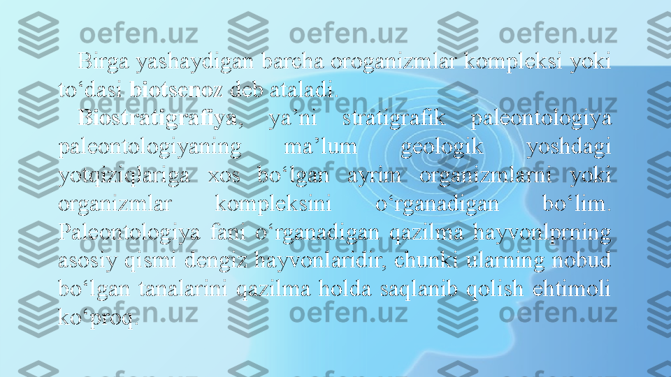 Birga yashaydigan barcha oroganizmlar kompleksi yoki 
to‘dasi  biotsenoz  deb ataladi. 
Biostratigrafiya ,  ya’ni  stratigrafik  paleontologiya 
paleontologiyaning  ma’lum  geologik  yoshdagi 
yotqiziqlariga  xos  bo‘lgan  ayrim  organizmlarni  yoki 
organizmlar  kompleksini  o‘rganadigan  bo‘lim. 
Paleontologiya  fani  o‘rganadigan  qazilma  hayvonlprning 
asosiy qismi dengiz hayvonlaridir, chunki ularning nobud 
bo‘lgan  tanalarini  qazilma  holda  saqlanib  qolish  ehtimoli 
ko‘proq.  