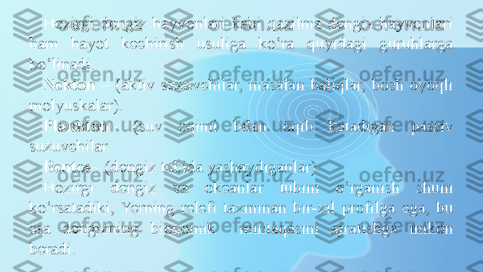 Hozirgi  dengiz  hayvonlari  kabi  qazilma  dengiz  hayvonlari 
ham  hayot  kechirish  usuliga  ko‘ra  quyidagi  guruhlarga 
bo‘linadi. 
Nekton   –  (aktiv  suzuvchilar,  masalan  baliqlar,  bosh  oyoqli 
molyuskalar).
Plankton –  (suv  oqimi  bilan  oqib  ketadigan  passiv 
suzuvchilar 
Bentos – (dengiz tubida yashaydiganlar).
Hozirgi  dengiz  va  okeanlar  tubini  o‘rganish  shuni 
ko‘rsatadiki,  Yerning  relefi  taxminan  bir-xil  profilga  ega,  bu 
esa  dengizning  bionomik    mintaqasini  ajratishga  imkon 
beradi.  