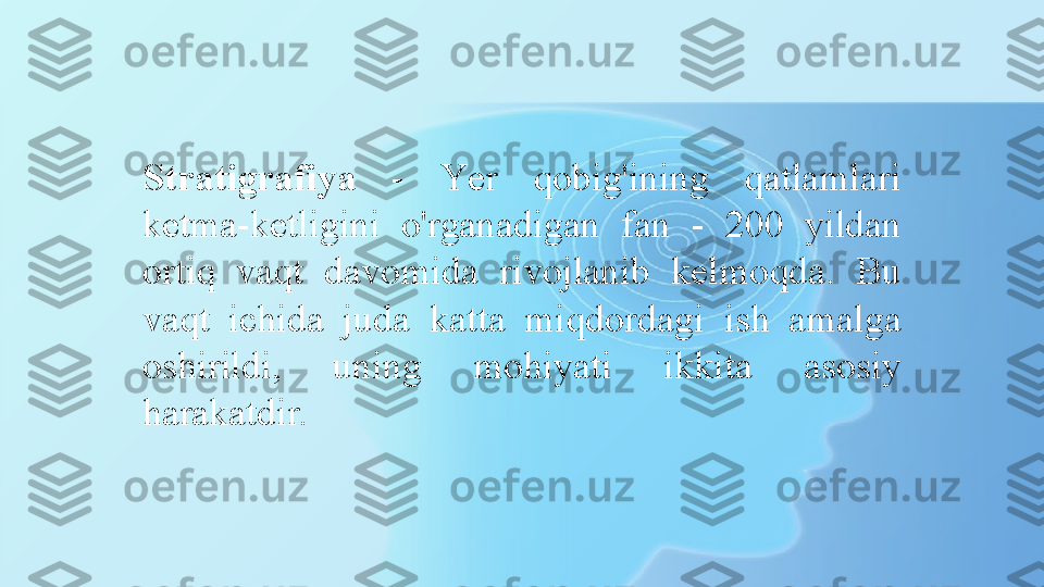 Stratigrafiya   -  Y er  qobig'ining  qatlamlari 
ketma-ketligini  o'rganadigan  fan   -   200  yildan 
ortiq  vaqt  davomida  rivojlanib  kelmoqda.  Bu 
vaqt  ichida  juda  katta  miqdordagi  ish  amalga 
oshirildi,  uning  mohiyati  ikkita  asosiy 
harakatdir. 