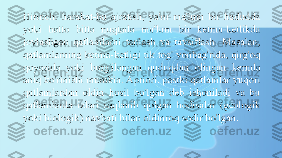 Birinchi  harakat-bu  ajratish,  ya'ni  ma'lum  bir  hududda 
yoki  hatto  bitta  nuqtada  ma'lum  bir  ketma-ketlikda 
joylashgan  qatlamlarni  tanlash  va  tavsiflash.  Masalan, 
qatlamlarning ketma-ketligi tik tog' yonbag'rida, qirg'oq 
qoyasida  yoki  burg'ilangan  quduqdan  olingan  kernda 
aniq ko'rinishi mumkin. Apriori, pastki qatlamlar yuqori 
qatlamlardan  oldin  hosil  bo'lgan  deb  ishoniladi  va  bu 
qatlamlarda  izlari  saqlanib  qolgan  hodisalar  (geologik 
yoki biologik) navbati bilan oldinroq sodir bo'lgan. 