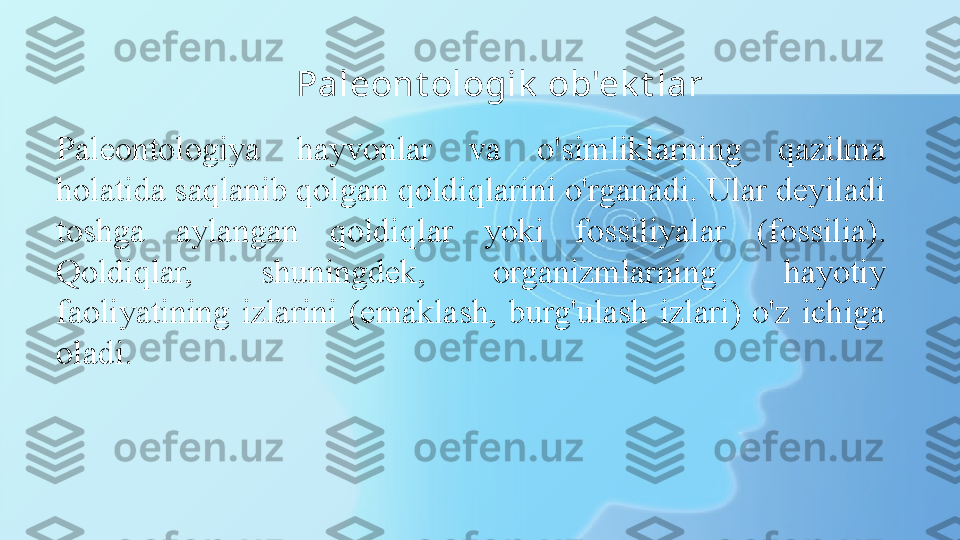 Paleont ologik  ob'ek t lar
Paleontologiya  hayvonlar  va  o'simliklarning  qazilma 
holatida saqlanib qolgan qoldiqlarini o'rganadi. Ular deyiladi 
toshga  aylangan  qoldiq lar  yoki  fossiliyalar  (fossilia). 
Qoldiqlar,  shuningdek,  organizmlarning  hayotiy 
faoliyatining  izlarini  (emaklash,  burg'ulash  izlari)  o'z  ichiga 
oladi. 