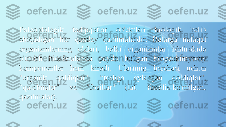 Paleontologik  tadqiqotlar  ob'ektlari  biologik  kelib 
chiqadigan  har  qanday  qazilmalardir.  Bularga  nafaqat 
organizmlarning  o'zlari,  balki  organizmlar  ishtirokida 
o'tmish  biosferalarida  paydo  bo'lgan  biogeokimyoviy 
komponentlar  ham  kiradi.  Ularning  barchasi  uchun 
"organik  qoldiqlar",  “toshga  aylangan  qoldiqlar", 
“qazilmalar"  va  "fosillar"  (lat.  fossilis-ko'milgan, 
qazilmalar). 