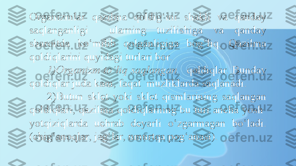 Organizmlar  qazilma  qoldig‘ini  shakli  va  qanday 
saqlanganligi    ularning  tuzilishiga  va  qanday 
sharoitda  ko‘milib  qolganligiga  bog‘liq.  Qazilma 
qoldiqlarini quyidagi turlari bor. 
1) Organizm to‘liq saqlangan    qoldiqlar. Bunday 
qoldiqlar juda kam, faqat  muzliklarda saqlanadi. 
2) Butun  sklet  yoki  sklet  qismlarining  saqlangan 
qoldiqlari, qazilma qoldiqlarning bu turi ancha yosh  
yotqiziqlarda  uchrab  deyarli  o‘zgarmagan  bo‘ladi. 
(chig‘anoqlar, jag‘lar, umurtqa pog‘anasi).  