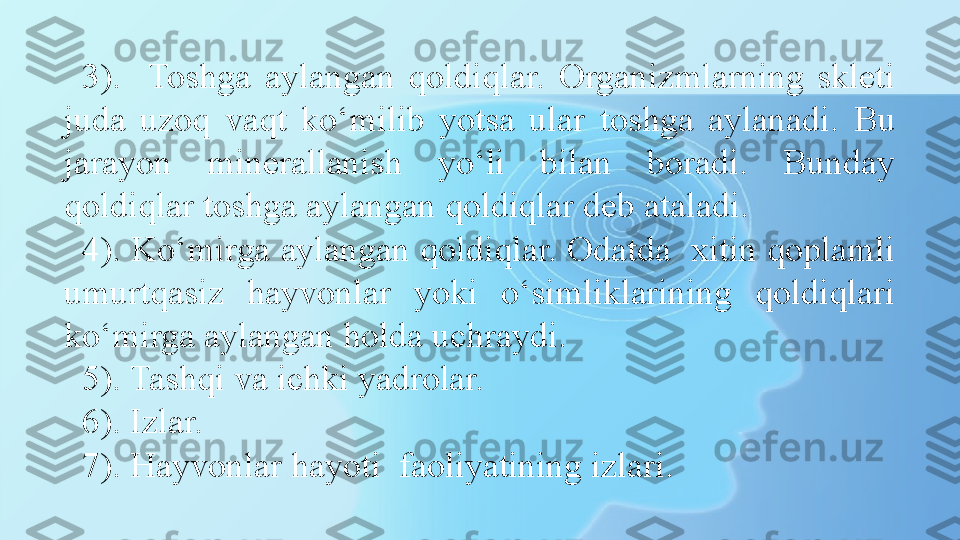 3).    Toshga  aylangan  qoldiqlar.  Organizmlarning  skleti 
juda  uzoq  vaqt  ko‘milib  yotsa  ular   toshga  aylanadi.   Bu 
jarayon  minerallanish  yo‘li  bilan  boradi.  Bunday 
qoldiqlar toshga aylangan qoldiqlar deb ataladi. 
4). Ko‘mirga aylangan qoldiqlar. Odatda  xitin qoplamli 
umurtqasiz  hayvonlar  yoki  o‘simliklarining  qoldiqlari 
ko‘mirga aylangan holda uchraydi. 
5). Tashqi va ichki yadrolar.
6). Izlar. 
7). Hayvonlar hayoti  faoliyatining izlari. 