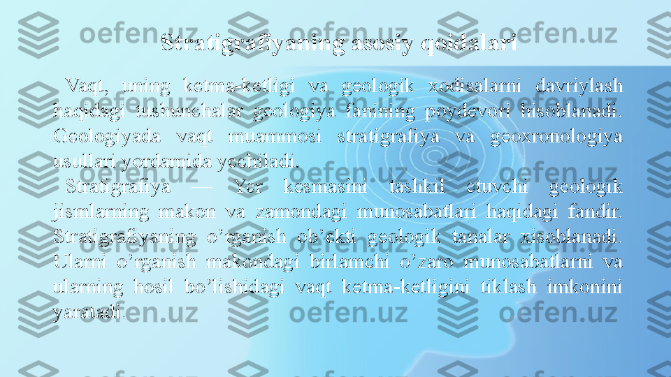 Stratigrafiyaning asosiy  qo idalari
Vaqt,  uning  ketma-ketligi  va  geologik  xodisalarni  davriylash 
haqidagi  tushunchalar  geologiya  fanining  poydevori  hisoblanadi. 
Geologiyada  vaqt  muammosi  stratigrafiya  va  geoxronologiya 
usullari yordamida yechiladi.
Stratigrafiya  —  Yer  kesmasini  tashkil  etuvchi  geologik 
jismlarning  makon  va  zamondagi  munosabatlari  haqidagi  fandir. 
Stratigrafiyaning  o’rganish  ob’ekti  geologik  tanalar  xisoblanadi. 
Ularni  o’rganish  makondagi  birlamchi  o’zaro  munosabatlarni  va 
ularning  hosil  bo’lishidagi  vaqt  ketma-ketligini  tiklash  imkonini 
yaratadi. 