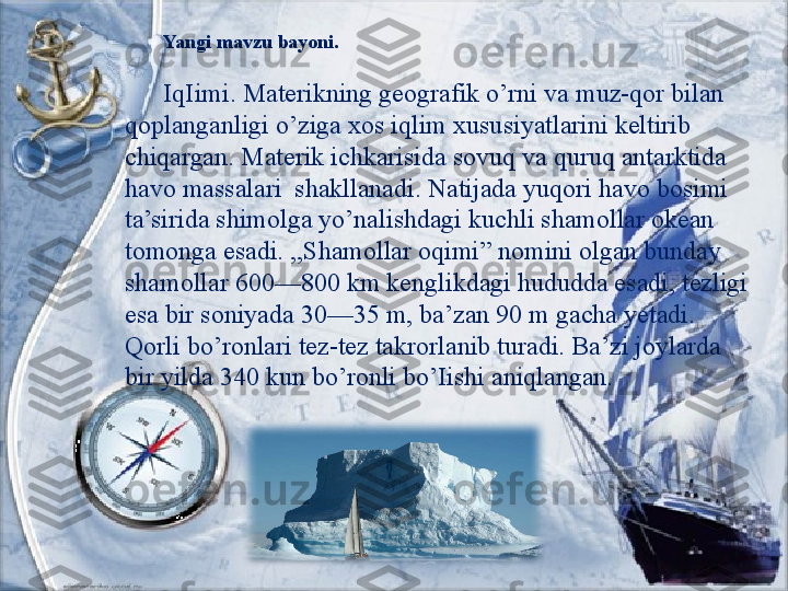 Yangi mavzu bayoni.
IqIimi. Materikning geografik o’rni va muz-qor bilan 
qoplanganligi o’ziga xos iqlim xususiyatlarini keltirib 
chiqargan. Materik ichkarisida sovuq va quruq antarktida 
havo massalari  shakllanadi. Natijada yuqori havo bosimi 
ta’sirida shimolga yo’nalishdagi kuchli shamollar okean 
tomonga esadi. ,,Shamollar oqimi” nomini olgan bunday 
shamollar 600—800 km kenglikdagi hududda esadi, tezligi 
esa bir soniyada 30—35 m, ba’zan 90 m gacha yetadi. 
Qorli bo’ronlari tez-tez takrorlanib turadi. Ba’zi joylarda 
bir yilda 340 kun bo’ronli bo’Iishi aniqlangan. 