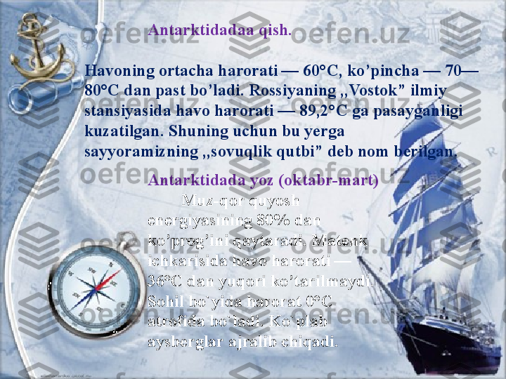                 Antarktidadaa qish.
Havoning ortacha harorati — 60°C, ko’pincha — 70—
80°C dan past bo’ladi. Rossiyaning ,,Vostok” ilmiy 
stansiyasida havo harorati — 89,2°C ga pasayganligi 
kuzatilgan. Shuning uchun bu yerga 
sayyoramizning ,,sovuqlik qutbi” deb nom berilgan.
Antarktidada yoz (oktabr-mart)
         Muz-qor quyosh 
energiyasining 80% dan 
ko’prog’ini qaytaradi. Matenk 
ichkarisida havo harorati — 
36°C dan yuqori ko’tarilmaydi. 
Sohil bo`yida harorat 0°C 
atrofida bo`ladi. Ko`plab 
aysberglar ajralib chiqadi. 