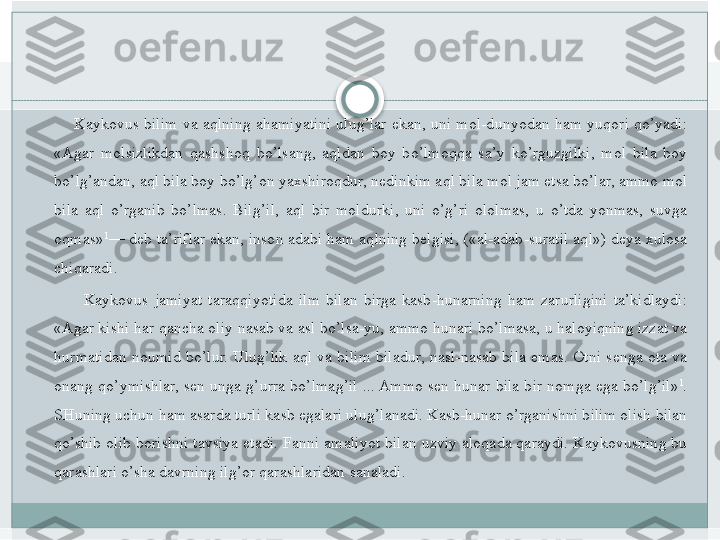      Kaykovus	 bilim	 va	 aqlning	 ahamiyatini	 ulug’lar	 ekan,	 uni	 mol-dunyodan	 ham	 yuqori	 qo’yadi:	 
«Agar	
 molsizlikdan	 qashshoq	 bo’lsang,	 aqldan	 boy	 bo’lmoqqa	 sa’y	 ko’rguzgilki,	 mol	 bila	 boy	 
bo’lg’andan,	
 aql	 bila	 boy	 bo’lg’on	 yaxshiroqdur,	 nedinkim	 aql	 bila	 mol	 jam	 etsa	 bo’lar,	 ammo	 mol	 
bila	
 aql	 o’rganib	 bo’lmas.	 Bilg’il,	 aql	 bir	 moldurki,	 uni	 o’g’ri	 ololmas,	 u o’tda	 yonmas,	 suvga	 
oqmas» 1
—	
 deb	 ta’riflar	 ekan,	 inson	 adabi	 ham	 aqlning	 belgisi,	 («al-adab-suratil	 aql»)	 deya	 xulosa	 
chiqaradi.
 	
     Kaykovus	 jamiyat	 taraqqiyotida	 ilm	 bilan	 birga	 kasb-hunarning	 ham	 zarurligini	 ta’kidlaydi:	 
«Agar	
 kishi	 har	 qancha	 oliy	 nasab	 va	 asl	 bo’lsa-yu,	 ammo	 hunari	 bo’lmasa,	 u haloyiqning	 izzat	 va	 
hurmatidan	
 noumid	 bo’lur.	 Ulug’lik	 aql	 va	 bilim	 biladur,	 nasl-nasab	 bila	 emas.	 Otni	 senga	 ota	 va	 
onang	
 qo’ymishlar,	 sen	 unga	 g’urra	 bo’lmag’il	 ...	 Ammo	 sen	 hunar	 bila	 bir	 nomga	 ega	 bo’lg’il» 1
.	 
SHuning	
 uchun	 ham	 asarda	 turli	 kasb	 egalari	 ulug’lanadi.	 Kasb-hunar	 o’rganishni	 bilim	 olish	 bilan	 
qo’shib	
 olib	 borishni	 tavsiya	 etadi.	 Fanni	 amaliyot	 bilan	 uzviy	 aloqada	 qaraydi.	 Kaykovusning	 bu	 
qarashlari	
 o’sha	 davrning	 ilg’or	 qarashlaridan	 sanaladi.   