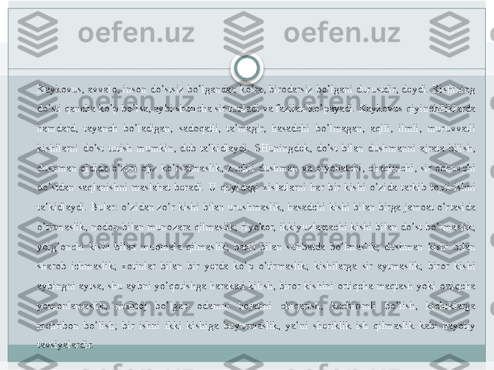 Kaykovus, avvalo,	 inson	 do’stsiz	 bo’lgandan	 ko’ra,	 birodarsiz	 bo’lgani	 durustdir,	 deydi.	 Kishining	 
do’sti	
 qancha	 ko’p	 bo’lsa,	 aybi	 shuncha	 sir	 tutiladi	 va	 fazilati	 ko’payadi.	 Kaykovus	 qiyinchiliklarda	 
hamdard,	
 tayanch	 bo’ladigan,	 sadoqatli,	 ta’magir,	 hasadchi	 bo’lmagan,	 aqlli,	 ilmli,	 muruvvatli	 
kishilarni	
 do’st	 tutish	 mumkin,	 deb	 ta’kidlaydi.	 SHuningdek,	 do’st	 bilan	 dushmanni	 ajrata	 bilish,	 
dushman	
 oldida	 o’zini	 ojiz	 ko’rsatmaslik,	 kuchli	 dushman	 va	 xiyonatchi,	 chaqimchi,	 sir	 ochuvchi	 
do’stdan	
 saqlanishni	 maslahat	 beradi.	 U	 quyidagi	 xislatlarni	 har	 bir	 kishi	 o’zida	 tarkib	 toptirishni	 
ta’kidlaydi.	
 Bular:	 o’zidan	 zo’r	 kishi	 bilan	 urushmaslik,	 hasadchi	 kishi	 bilan	 birga	 jamoat	 o’rtasida	 
o’tirmaslik,	
 nodon	 bilan	 munozara	 qilmaslik;	 riyokor,	 ikkiyuzlamachi	 kishi	 bilan	 do’st	 bo’lmaslik;	 
yolg’onchi	
 kishi	 bilan	 muomala	 qilmaslik;	 baxil	 bilan	 suhbatda	 bo’lmaslik;	 dushman	 kishi	 bilan	 
sharob	
 ichmaslik;	 xotinlar	 bilan	 bir	 yerda	 ko’p	 o’tirmaslik;	 kishilarga	 sir	 aytmaslik;	 biror	 kishi	 
aybingni	
 aytsa,	 shu	 aybni	 yo’qotishga	 harakati	 kilish,	 biror	 kishini	 ortiqcha	 maqtash	 yoki	 ortiqcha	 
yomonlamaslik,	
 	muhtoj	 	bo’lgan	 	odamni	 	hojatini	 	chiqarish,	 	kechirimli	 	bo’lish,	 	kichiklarga	 
mehribon	
 bo’lish;	 bir	 ishni	 ikki	 kishiga	 buyurmaslik,	 ya’ni	 sheriklik	 ish	 qilmaslik	 kabi	 hayotiy	 
tavsiyalardir.   