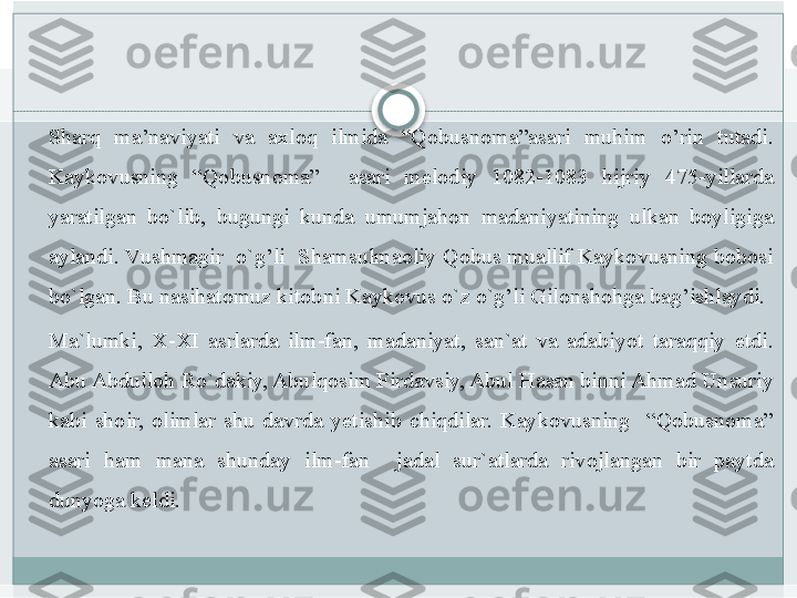  
Sharq 	ma’naviyati	 	va	 	axloq	 	ilmida	 	“Qobusnoma”asari	 	muhim	 	o’rin	 	tutadi.	 
Kaykovusning	
 	“Qobusnoma”	 	 	asari	 	melodiy	 	1082-1083	 	hijriy	 	475-yillarda	 
yaratilgan	
 bo`lib,	 bugungi	 kunda	 umumjahon	 madaniyatining	 ulkan	 boyligiga	 
aylandi.	
 Vushmagir	  o`g’li	  Shamsulmaoliy	 Qobus	 muallif	 Kaykovusning	 bobosi	 
bo`lgan.	
 Bu	 nasihatomuz	 kitobni	 Kaykovus	 o`z	 o`g’li	 Gilonshohga	 bag’ishlaydi.	 
Ma`lumki,	
 X-XI	 asrlarda	 ilm-fan,	 madaniyat,	 san`at	 va	 adabiyot	 taraqqiy	 etdi.	 
Abu	
 Abdulloh	 Ro`dakiy,	 Abulqosim	 Firdavsiy,	 Abul	 Hasan	 binni	 Ahmad	 Unsuriy	 
kabi	
 shoir,	 olimlar	 shu	 davrda	 yetishib	 chiqdilar.	 Kaykovusning	  “Qobusnoma”	 
asari	
 	ham	 	mana	 	shunday	 	ilm-fan	 	 	jadal	 	sur`atlarda	 	rivojlangan	 	bir	 	paytda	 
dunyoga	
 keldi.	    