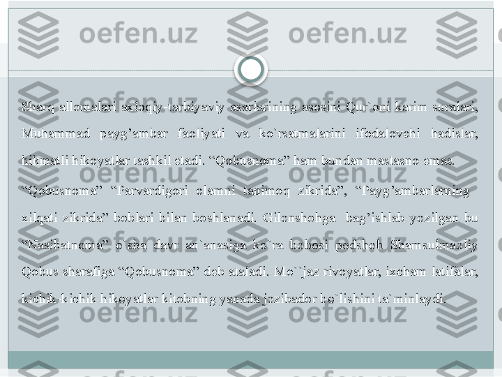 Sharq allomalari	 axloqiy-tarbiyaviy	 asarlarining	 asosini	 Qur`oni	 karim	 suralari,	 
Muhammad	
 	payg’ambar	 	faoliyati	 	va	 	ko`rsatmalarini	 	ifodalovchi	 	hadislar,	 
hikmatli	
 hikoyatlar	 tashkil	 etadi.	 “Qobusnoma”	 ham	 bundan	 mastasno	 emas.	 
“ Qobusnoma”	
 	“Parvardigori	 	olamni	 	tanimoq	 	zikrida”,	 	“Payg’ambarlarning	 	 
xilqati	
 zikrida”	 boblari	 bilan	 boshlanadi.	 Gilonshohga	  bag’ishlab	 yozilgan	 bu	 
“Nasihatnoma”	
 	o`sha	 	davr	 	an`anasiga	 	ko`ra	 	bobosi	 	podshoh	 	Shamsulmaoliy	 
Qobus	
 sharafiga	 “Qobusnoma”	 deb	 ataladi.	 Mo``jaz	 rivoyatlar,	 ixcham	 latifalar,	 
kichik-kichik	
 hikoyatlar	 kitobning	 yanada	 jozibador	 bo`lishini	 ta`minlaydi.	    