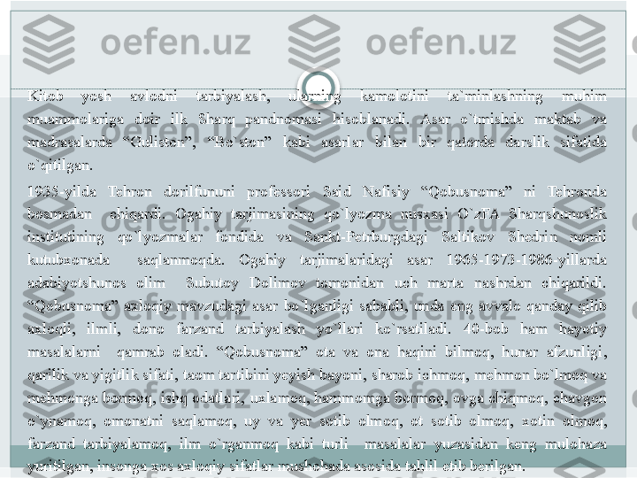 Kitob 	yosh	 	avlodni	 	tarbiyalash,	 	ularning	 	kamolotini	 	ta`minlashning	 	muhim	 
muammolariga	
 	doir	 	ilk	 	Sharq	 	pandnomasi	 	hisoblanadi.	 	Asar	 	o`tmishda	 	maktab	 	va	 
madrasalarda	
 	“Guliston”,	 	“Bo`ston”	 	kabi	 	asarlar	 	bilan	 	bir	 	qatorda	 	darslik	 	sifatida	 
o`qitilgan.
1935-yilda	
 	Tehron	 	dorilfununi	 	professori	 	Said	 	Nafisiy	 	“Qobusnoma”	 	ni	 	Tehronda	 
bosmadan	
 	 	chiqardi.	 	Ogahiy	 	tarjimasining	 	qo`lyozma	 	nusxasi	 	O`zFA	 	Sharqshunoslik	 
institutining	
 	qo`lyozmalar	 	fondida	 	va	 	Sankt-Petrburgdagi	 	Saltikov	 	Shedrin	 	nomli	 
kutubxonada	
 	 	saqlanmoqda.	 	Ogahiy	 	tarjimalaridagi	 	asar	 	1965-1973-1986-yillarda	 
adabiyotshunos	
 	olim	 	 	Subutoy	 	Dolimov	 	tomonidan	 	uch	 	marta	 	nashrdan	 	chiqarildi.	 
“Qobusnoma”	
 axloqiy	 mavzudagi	 asar	 bo`lganligi	 sababli,	 unda	 eng	 avvalo	 qanday	 qilib	 
axloqli,	
 	ilmli,	 	dono	 	farzand	 	tarbiyalash	 	yo`llari	 	ko`rsatiladi.	 	40-bob	 	ham	 	hayotiy	 
masalalarni	
  qamrab	 oladi.	 “Qobusnoma”	 ota	 va	 ona	 haqini	 bilmoq,	 hunar	 afzunligi,	 
qarilik	
 va	 yigitlik	 sifati,	 taom	 tartibini	 yeyish	 bayoni,	 sharob	 ichmoq,	 mehmon	 bo`lmoq	 va	 
mehmonga	
 bormoq,	 ishq	 odatlari,	 uxlamoq,	 hammomga	 bormoq,	 ovga	 chiqmoq,	 chavgon	 
o`ynamoq,	
 omonatni	 saqlamoq,	 uy	 va	 yer	 sotib	 olmoq,	 ot	 sotib	 olmoq,	 xotin	 olmoq,	 
farzand	
 tarbiyalamoq,	 ilm	 o`rganmoq	 kabi	 turli	  masalalar	 yuzasidan	 keng	 mulohaza	 
yuritilgan,	
 insonga	 xos	 axloqiy	 sifatlar	 mushohada	 asosida	 tahlil	 etib	 berilgan.   