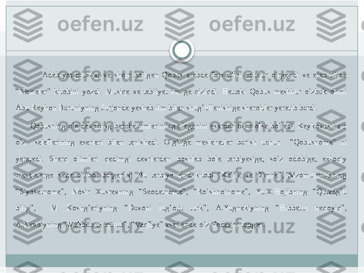          Adabiyot	 muxlisi	 va	 shoir	 bo`lgan	 Qobus	 arabda	 fors	 tilini	 chuqur	 o`rgandi	 va	 arab	 tilida	 
“Nomalar”	
 kitobini	 yozdi.	 Musiqa	 va	 tabiiyat	 ilmiga	 qiziqdi.	 Hattoki	 Qobus	 mashhur	 o`zbek	 olimi	 
Abu	
 Rayhon	 Beruniyning	 Jurjonda	 yashab	 ilm	 bilan	 shug’ullanishiga	 sharoitlar	 yaratib	 berdi.	 
 	
      Qobusning	 o`z	 davrining	 barcha	 ilmlarini	 egallaganini	 asardan	 bilib	 olsa	 bo`ladi.	 Kaykovus	 ham	 
o`z	
  salaflarining	 asarlari	 bilan	 tanishadi.	 O`g’liga	 maslahatlar	 berish	 uchun	  “Qobusnoma”	 ni	 
yaratadi.	
 	Sharq	 	olimlari	 	qadimgi	 	davrlardan	 	boshlab	 	bola	 	tarbiyasiga,	 	so`z	 	odobiga,	 	axloqiy	 
masalalarga	
 katta	 e`tibor	 berganlar.	 Bu	 tarbiya	 hind	 kitobi	 “Kalila	 va	 Dimna”,	 Nizomulmulkning	 
“Siyosatnoma”,	
 	Nosir	 	Xusravning	 	“Saodatnoma”,	 	“Ro`shnoinoma”,	 	Yu.X.Hojibning	 	“Qutadg’u	 
bilig”,	
 	 	M.	 	Koshg’ariyning	 	“Devoni	 	lug’otit	 	turk”,	 	A.Yugnakiyning	 	“Hibbatul	 	haqoyiq”,	 
A.Navoiyning	
 “Mahbub	 ul-qulub”,	 “Vaqfiya”	 asarlarida	 o`z	 ifodasini	 topgan.	    