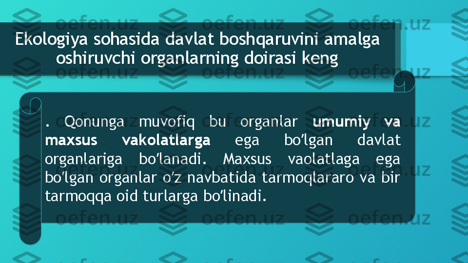 Ekologiya sohasida davlat boshqaruvini amalga 
oshiruvchi organlarning doirasi keng
.  Qonunga  muvofiq  bu  organlar  umumiy  va 
maxsus  vakolatlarga  ega  bo lgan  davlat ʼ
organlariga  bo lanadi.  Maxsus  vaolatlaga  ega 	
ʼ
bo lgan  organlar  o z  navbatida  tarmoqlararo  va  bir 	
ʼ ʼ
tarmoqqa oid turlarga bo linadi. 	
ʼ  