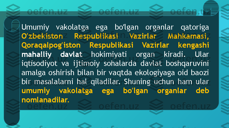 Umumiy  vakolatga  ega  bo lgan  organlar  qatoriga ʼ
O zbekiston  Respublikasi  Vazirlar  Mahkamasi, 	
ʼ
Qoraqalpog iston  Respublikasi  Vazirlar  kengashi 	
ʼ
mahalliy  davlat  hokimiyati  organ  kiradi.  Ular 
iqtisodiyot  va  ijtimoiy  sohalarda  davlat  boshqaruvini 
amalga  oshirish  bilan  bir  vaqtda  ekologiyaga  oid  baozi 
bir  masalalarni  hal  qiladilar.  Shuning  uchun  ham  ular 
umumiy  vakolatga  ega  bo lgan  organlar  deb 	
ʼ
nomlanadilar.  