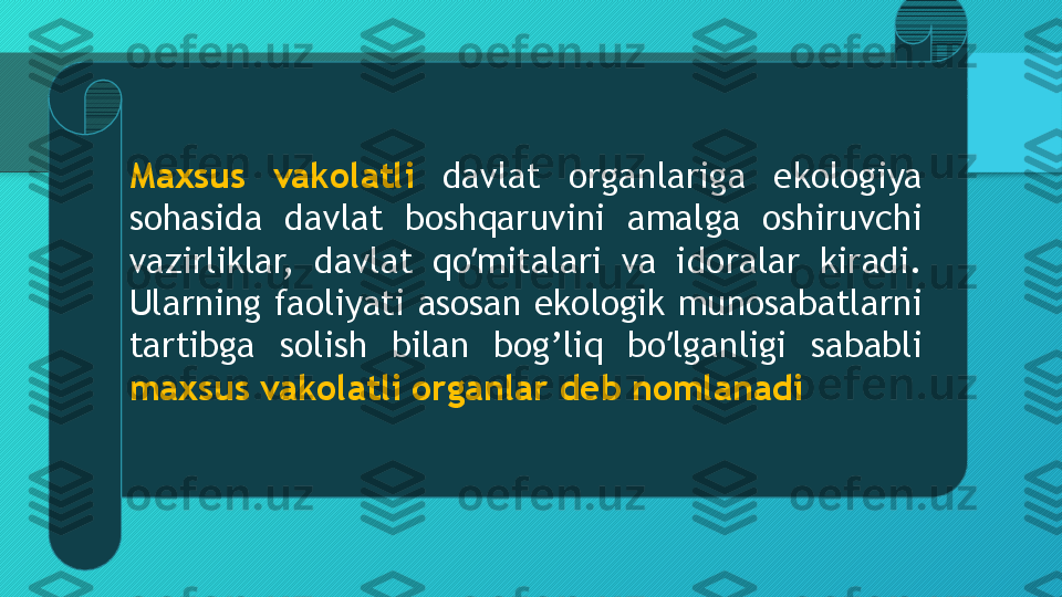 Maxsus  vakolatli  davlat  organlariga  ekologiya 
sohasida  davlat  boshqaruvini  amalga  oshiruvchi 
vazirliklar,  davlat  qo mitalari  va  idoralar  kiradi. ʼ
Ularning faoliyati asosan ekologik munosabatlarni 
tartibga  solish  bilan  bog’liq  bo lganligi  sababli 	
ʼ
maxsus vakolatli organlar deb nomlanadi  